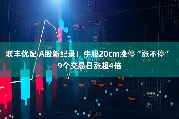 联丰优配 A股新纪录！牛股20cm涨停“涨不停” 9个交易日涨超4倍