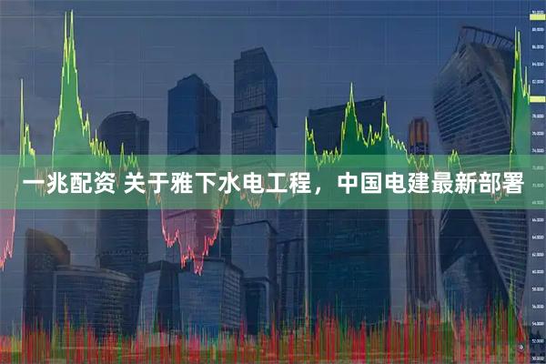 一兆配资 关于雅下水电工程，中国电建最新部署