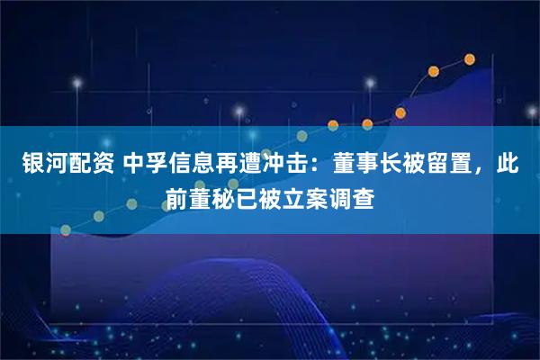 银河配资 中孚信息再遭冲击：董事长被留置，此前董秘已被立案调查