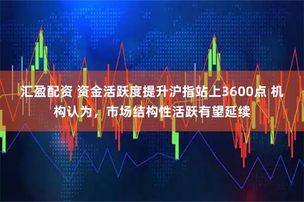 汇盈配资 资金活跃度提升沪指站上3600点 机构认为，市场结构性活跃有望延续