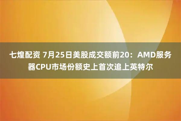 七煌配资 7月25日美股成交额前20：AMD服务器CPU市场份额史上首次追上英特尔