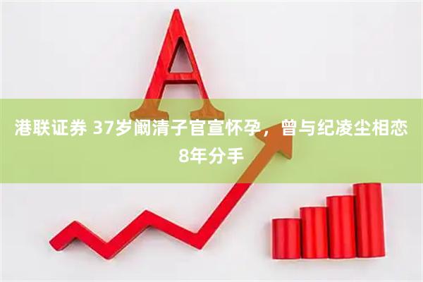 港联证券 37岁阚清子官宣怀孕，曾与纪凌尘相恋8年分手