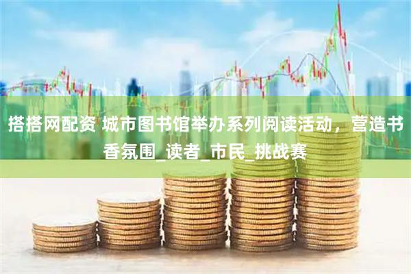 搭搭网配资 城市图书馆举办系列阅读活动，营造书香氛围_读者_市民_挑战赛