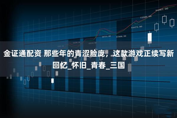 金证通配资 那些年的青涩脸庞，这款游戏正续写新回忆_怀旧_青春_三国