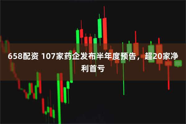 658配资 107家药企发布半年度预告，超20家净利首亏