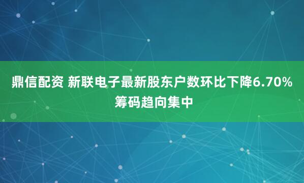 鼎信配资 新联电子最新股东户数环比下降6.70% 筹码趋向集中
