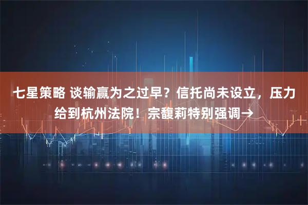 七星策略 谈输赢为之过早？信托尚未设立，压力给到杭州法院！宗馥莉特别强调→