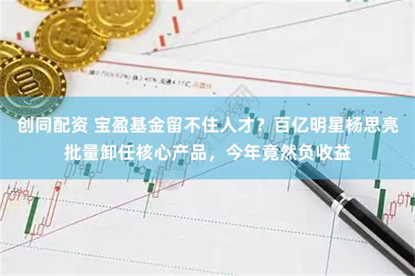 创同配资 宝盈基金留不住人才？百亿明星杨思亮批量卸任核心产品，今年竟然负收益