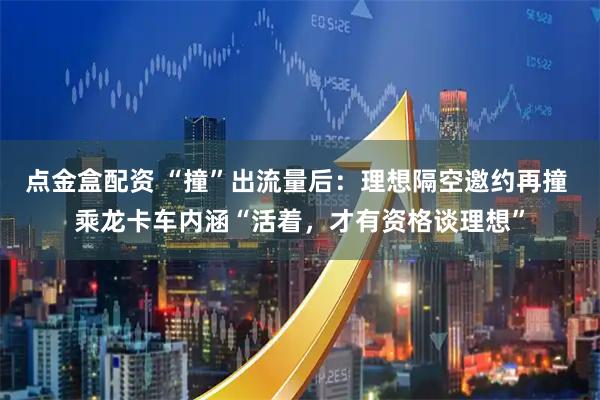 点金盒配资 “撞”出流量后：理想隔空邀约再撞 乘龙卡车内涵“活着，才有资格谈理想”