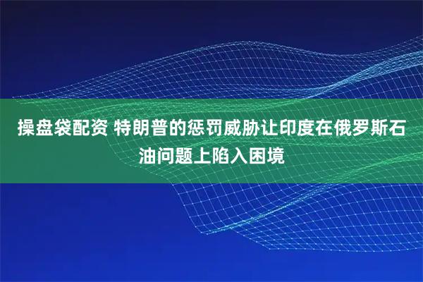 操盘袋配资 特朗普的惩罚威胁让印度在俄罗斯石油问题上陷入困境