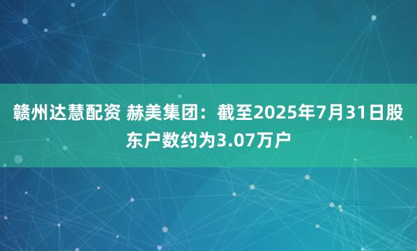 赣州达慧配资 赫美集团：截至2025年7月31日股东户数约为3.07万户