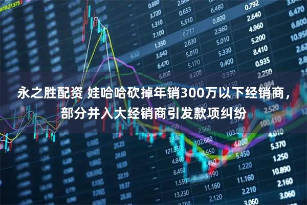 永之胜配资 娃哈哈砍掉年销300万以下经销商，部分并入大经销商引发款项纠纷
