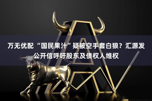 万无优配 “国民果汁”疑被空手套白狼？汇源发公开信呼吁股东及债权人维权