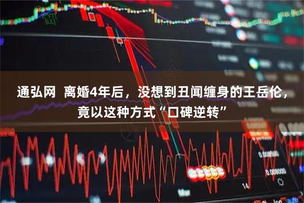 通弘网  离婚4年后，没想到丑闻缠身的王岳伦，竟以这种方式“口碑逆转”