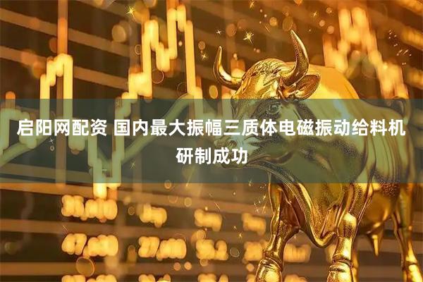 启阳网配资 国内最大振幅三质体电磁振动给料机研制成功