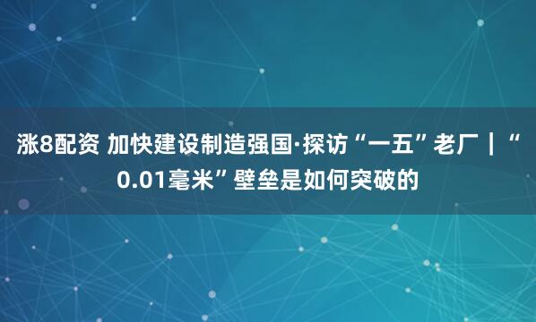 涨8配资 加快建设制造强国·探访“一五”老厂｜“0.01毫米”壁垒是如何突破的