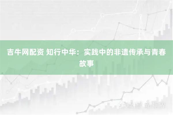 吉牛网配资 知行中华：实践中的非遗传承与青春故事