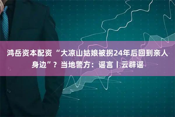 鸿岳资本配资 “大凉山姑娘被拐24年后回到亲人身边”？当地警方：谣言丨云辟谣