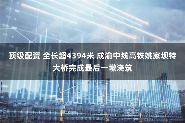 顶级配资 全长超4394米 成渝中线高铁姚家坝特大桥完成最后一墩浇筑