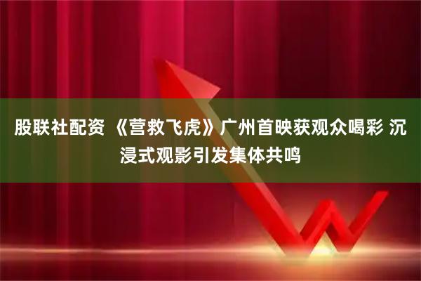 股联社配资 《营救飞虎》广州首映获观众喝彩 沉浸式观影引发集体共鸣