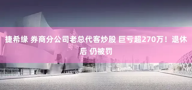 捷希缘 券商分公司老总代客炒股 巨亏超270万！退休后 仍被罚