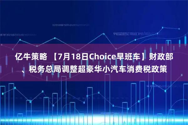 亿牛策略 【7月18日Choice早班车】财政部、税务总局调整超豪华小汽车消费税政策