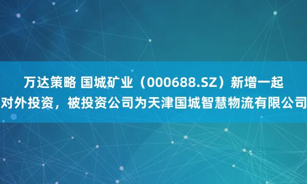 万达策略 国城矿业（000688.SZ）新增一起对外投资，被投资公司为天津国城智慧物流有限公司