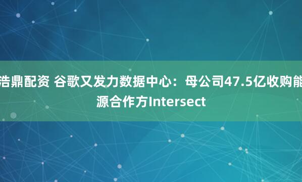 浩鼎配资 谷歌又发力数据中心：母公司47.5亿收购能源合作方Intersect