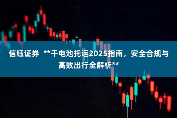 信钰证券  **干电池托运2025指南，安全合规与高效出行全解析**