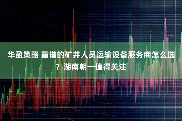 华盈策略 靠谱的矿井人员运输设备服务商怎么选？湖南朝一值得关注