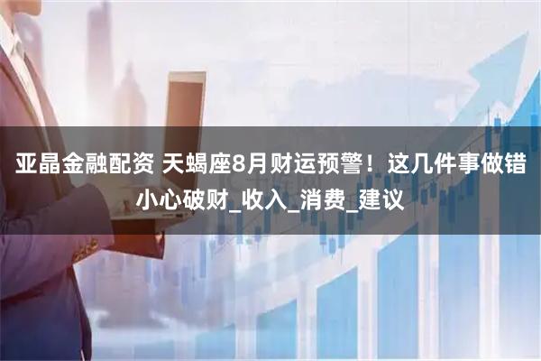 亚晶金融配资 天蝎座8月财运预警！这几件事做错小心破财_收入_消费_建议