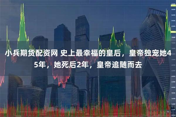 小兵期货配资网 史上最幸福的皇后，皇帝独宠她45年，她死后2年，皇帝追随而去