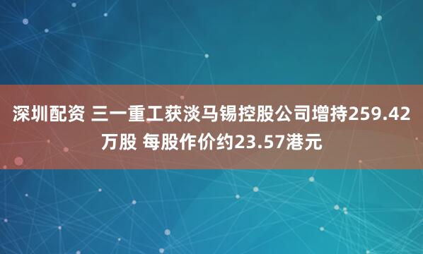 深圳配资 三一重工获淡马锡控股公司增持259.42万股 每股作价约23.57港元