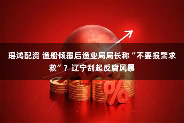 瑶鸿配资 渔船倾覆后渔业局局长称“不要报警求救”？辽宁刮起反腐风暴