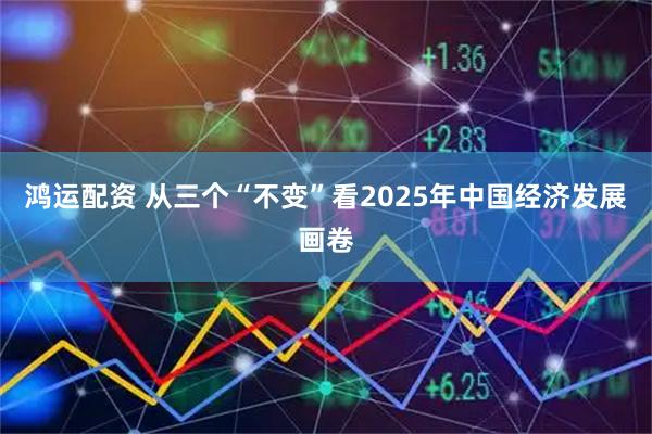 鸿运配资 从三个“不变”看2025年中国经济发展画卷
