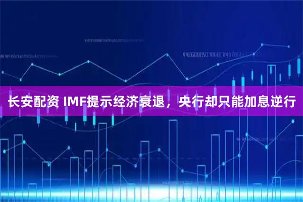长安配资 IMF提示经济衰退,央行却只能加息逆行