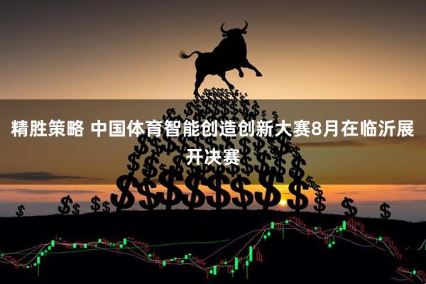 精胜策略 中国体育智能创造创新大赛8月在临沂展开决赛