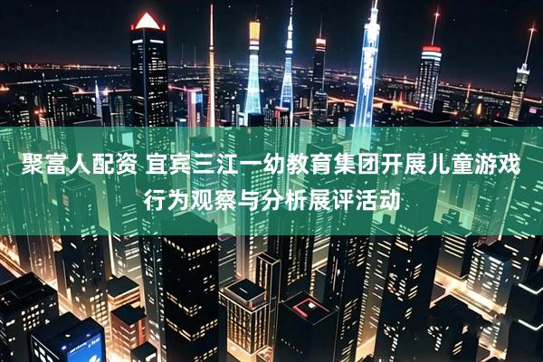 聚富人配资 宜宾三江一幼教育集团开展儿童游戏行为观察与分析展评活动