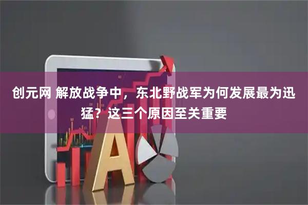 创元网 解放战争中，东北野战军为何发展最为迅猛？这三个原因至关重要