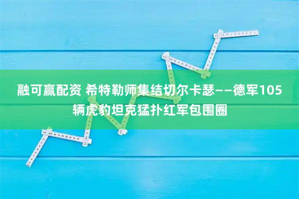 融可赢配资 希特勒师集结切尔卡瑟——德军105辆虎豹坦克猛扑红军包围圈