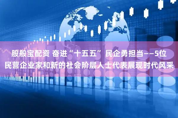 股般宝配资 奋进“十五五” 民企勇担当——5位民营企业家和新的社会阶层人士代表展现时代风采