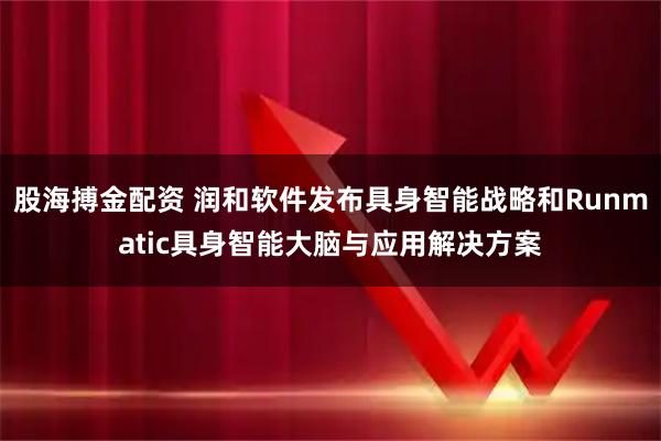 股海搏金配资 润和软件发布具身智能战略和Runmatic具身智能大脑与应用解决方案